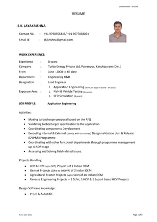 JAYAKRIISHNA – RESUME
As on April, 2016 Page 1 of 3
RESUME
S.K. JAYAKRISHNA
Contact No. : +91 9790456336/ +91 9677058064
Email id : skjkrishna@gmail.com
WORK EXPERIENCE:
Experience : 8 years
Company : Turbo Energy Private Ltd, Paiyanoor, Kanchipuram (Dist.)
From : June - 2008 to till date
Department : Engineering R&D
Designation : Lead Engineer
Exposure Area :
1. Application Engineering (from Jan-2013 on wards – 3+ years)
2. NVH & Vehicle Testing (6 months)
3. CFD Simulation (4 years)
JOB PROFILE: Application Engineering
Activities:
 Making turbocharger proposal based on the RFQ
 Validating turbocharger specification to the application
 Coordinating components Development
 Executing Internal & External (Jointly with customer) Design validation plan & Release
(DVP&R) Programme
 Coordinating with other functional departments through programme management
up-to SOP stage
 Accessing and Solving field related issues.
Projects Handling:
 LCV & HCV (upto 50T) Projects of 2 Indian OEM
 Genset Projects (20kw to 500kVA) of 2 Indian OEM
 Agricultural Tractor Projects (upto 58HP) of an Indian OEM
 Reverse Engineering Projects -- 2 SUVs, 1 HCV & 1 Export based HCV Projects
Design Software knowledge:
 Pro-E & AutoCAD
 