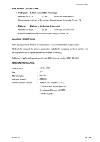 JAYAKRIISHNA – RESUME
As on April, 2016 Page 3 of 3
EDUCATIONAL QUALIFICATION:
 UG Degree: B.Tech - Automobile Technology
Year of Pass: 2008 87.4% First Class With Honours
Bharathidasan Institute of Technology, Bharathidasan University, Trichy – 24.
 Diploma: Diploma in Mechanical Engineering
Year of Pass: 2003 80.5% First Class with Honours
Ramakrishna Mission Technical Institute College, Chennai – 4.
ACADEMIC PROJECT WORK:
Title: Computational Analysis of Heat Transfer Enhancement in Flat Tube Radiator
Abstract: To compact the present automobile radiator by increasing the heat transfer rate
through swirl flow and produce more turbulence and mixing.
Published in SAE mobility congress, Detroit, 2009. Journal number: 2009-01-0969
PERSONAL INFORMATION:
Date of Birth : 10. 06. 1984
Age : 31+
Marital Status : Married
Passport number : J3083737
Communication address : Plot No: 226, Door No: 5/462,
7th
Cross Street, Vignarajapuram,
Vengaivasal, Chennai - 600 073,
TamilNadu, India.
 