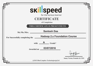 CERTIFICATE
of Completion
THIS CERTIFICATE IS PRESENTED TO
Mr./Ms./Mrs.
For Successfully completing the
Awarded on
with Grade*
@2015 BlueCamphor Technologies(p)Ltd
Sanay Verma, Founder & CEO
Santosh Das
Hadoop 2.x Foundation Course
A
03/07/2016
for the serious learner
 