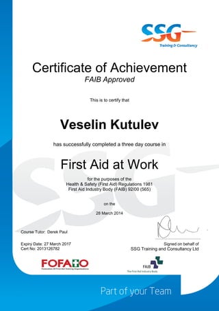 Certificate of Achievement
FAIB Approved
This is to certify that
Veselin Kutulev
has successfully completed a three day course in
First Aid at Work
for the purposes of the
Health & Safety (First Aid) Regulations 1981
First Aid Industry Body (FAIB) 92/00 (565)
on the
28 March 2014
Course Tutor: Derek Paul
Expiry Date: 27 March 2017
Cert No: 2013126782
Signed on behalf of
SSG Training and Consultancy Ltd
 
