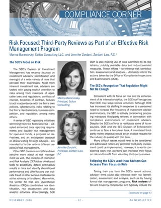NOVEMBER 2016 IAA NEWSLETTER- 12 -
Marina Baranovsky, Scitus Consulting LLC, and Jennifer Zordani, Zordani Law, P.C.*
Risk Focused: Third-Party Reviews as Part of an Effective Risk
Management Program
The SEC’s Focus on Risk
The SEC’s Division of Investment
Management has recently focused on
investment advisers’ identification and
oversight of a wide variety of risks that
pervade their businesses. Aside from
inherent investment risk, advisers are
tasked with paying explicit attention to
risks arising from violations of appli-
cable laws and regulations, conflicts of
interest, breaches of contract, failures
to act in accordance with the firm’s own
policies, cybersecurity, risks relating to
the firm’s client relations, business com-
petition, and reputation, among many
others.
A series of SEC regulatory initiatives
stemming from the financial crisis – ad-
opted enhanced data reporting require-
ments and liquidity risk management
for open-end funds, a proposal on de-
rivatives, and an anticipated proposal
on stress testing for large advisers – are
intended to further reform different as-
pects of risk management.
Other SEC divisions and offices have
become more adept at risk manage-
ment as well. The Division of Economic
and Risk Analysis (DERA) has developed
tools to proactively detect anomalous
results in data and identify aberrational
performance and other factors that indi-
cate fraud or other serious malfeasance
at the advisory or fund level. Meanwhile,
the Center for Risk and Quantitative
Analytics (CRQA) coordinates risk iden-
tification, risk assessment and data
analytic activities. Unsurprisingly, SEC
staff is also making use of data submitted by its reg-
istrants, publicly available data and industry-related
measures. These efforts – to enhance risk identifica-
tion, assessment and analysis – ultimately inform the
actions taken by the Office of Compliance Inspections
and Examinations (OCIE).
The SEC’s Recognition That Regulation Might
Not Be Enough
Consistent with its focus on risk and its enhance-
ment of its internal analytics, the SEC staff recognizes
that OCIE may leave stones unturned. Although OCIE
has increased its staffing in response to a perceived
need to increase the frequency of investment adviser
examinations, the SEC is actively considering propos-
ing mandated third-party reviews in connection with
compliance examinations of investment advisers.
Despite the SEC’s efforts to reallocate some of its re-
sources, OCIE and the SEC Division of Enforcement
continue to face a herculean task. A mandated third-
party review proposal would be an explicit request for
the industry to assist with that task.
Many difficult issues would need to be considered
and addressed before any potential third-party involve-
ment could be implemented. However, it is worth con-
sidering ways that advisers can increase their focus
on risk and benefit from voluntary third-party reviews.
Following the SEC’s Lead: How Advisers Can
Increase Their Focus on Risk
Taking their cue from the SEC’s recent actions,
advisory firms could also enhance their risk identifi-
cation, assessment and analysis, such as by having
formal risk management programs. Risk reviews of-
ten are driven by compliance, and typically include the
Continued on page 13
COMPLIANCE CORNER
Jennifer Zordani,
Principal, Zordani Law,
P.C.
Marina Baranovsky,
Principal, Scitus
Consulting
 