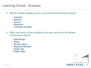© Tate & Lyle 2014
1. Which details display on the Load Carrier Information report?
• Contract
• Delivery
• Invoice
• Shipment
• Transport provider
2. What are some of the variables you can use to run the Route
Information report?
• Date Range
• Route
• Service Agent
• Shipment Number
• Origin City
• Origin State
Learning Check: Answers
106
 