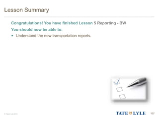© Tate & Lyle 2014
Lesson Summary
Congratulations! You have finished Lesson 5 Reporting - BW
You should now be able to:
 Understand the new transportation reports.
107
107
 
