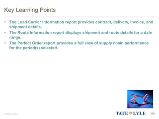 © Tate & Lyle 2014 108
Key Learning Points
• The Load Carrier Information report provides contract, delivery, invoice, and
shipment details.
• The Route Information report displays shipment and route details for a date
range.
• The Perfect Order report provides a full view of supply chain performance
for the period(s) selected.
 