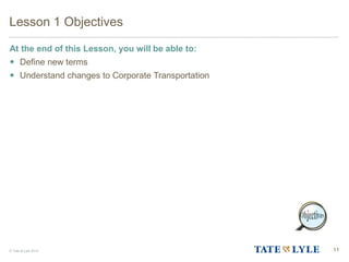 © Tate & Lyle 2014 11
Lesson 1 Objectives
At the end of this Lesson, you will be able to:
 Define new terms
 Understand changes to Corporate Transportation
 