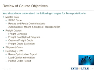 © Tate & Lyle 2014 111
Review of Course Objectives
You should now understand the following changes for Transportation in:
 Master Data
– SCAC Code
– Routes and Route Determinations
– Automation of Means & Modes of Transportation
 Freight Quotes
– Freight Condition
– Freight Cost Upload Program
– Create a Freight Quote
– Freight Quote Expiration
 Shipment Costs
 Reporting – BW
– Route Optimization Export
– Load Carrier Information
– Perfect Order Report
 