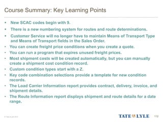 © Tate & Lyle 2014 112
Course Summary: Key Learning Points
 New SCAC codes begin with 9.
 There is a new numbering system for routes and route determinations.
 Customer Service will no longer have to maintain Means of Transport Type
and Means of Transport fields in the Sales Order.
• You can create freight price conditions when you create a quote.
• You can run a program that expires unused freight prices.
• Most shipment costs will be created automatically, but you can manually
create a shipment cost condition record.
• Custom condition types start with a Z.
• Key code combination selections provide a template for new condition
records.
• The Load Carrier Information report provides contract, delivery, invoice, and
shipment details.
• The Route Information report displays shipment and route details for a date
range.
 
