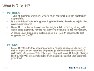 © Tate & Lyle 2014
What is Rule 11?
• Per BNSF:
• Type of interline shipment where each railroad bills the customer
separately.
• It is the default rate rule governing interline traffic where a joint-line
rate is unavailable.
• Rule 11 must be indicated on the original bill of lading along with
each price authority for the rail carriers involved in the movement.
• A cross-town transfer is not included on Rule 11 shipments that
originate on BNSF.
• Per CSX:
• Rule 11 refers to the practice of each carrier separately billing for
rail charges for an interline shipment (a shipment that requires 2
railroads). As a rule of thumb, if you request Rule 11 freight charge
billing, you will get a freight bill from each rail carrier that touches
your load.
17
 