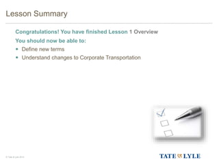 © Tate & Lyle 2014
Lesson Summary
Congratulations! You have finished Lesson 1 Overview
You should now be able to:
 Define new terms
 Understand changes to Corporate Transportation
19
 