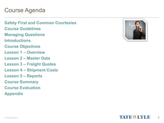 © Tate & Lyle 2014 2
Course Agenda
Safety First and Common Courtesies
Course Guidelines
Managing Questions
Introductions
Course Objectives
Lesson 1 – Overview
Lesson 2 – Master Data
Lesson 3 – Freight Quotes
Lesson 4 – Shipment Costs
Lesson 5 – Reports
Course Summary
Course Evaluation
Appendix
 