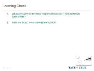 © Tate & Lyle 2014
1. What are some of the new responsibilities for Transportation
Specialists?
2. How are SCAC codes identified in SAP?
Learning Check
 