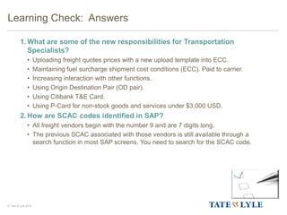 © Tate & Lyle 2014
1. What are some of the new responsibilities for Transportation
Specialists?
• Uploading freight quotes prices with a new upload template into ECC.
• Maintaining fuel surcharge shipment cost conditions (ECC). Paid to carrier.
• Increasing interaction with other functions.
• Using Origin Destination Pair (OD pair).
• Using Citibank T&E Card.
• Using P-Card for non-stock goods and services under $3,000 USD.
2. How are SCAC codes identified in SAP?
• All freight vendors begin with the number 9 and are 7 digits long.
• The previous SCAC associated with those vendors is still available through a
search function in most SAP screens. You need to search for the SCAC code.
Learning Check: Answers
 