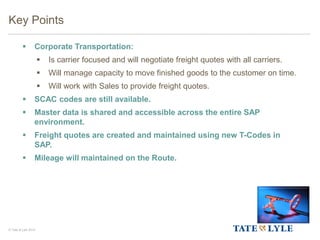 © Tate & Lyle 2014
 Corporate Transportation:
 Is carrier focused and will negotiate freight quotes with all carriers.
 Will manage capacity to move finished goods to the customer on time.
 Will work with Sales to provide freight quotes.
 SCAC codes are still available.
 Master data is shared and accessible across the entire SAP
environment.
 Freight quotes are created and maintained using new T-Codes in
SAP.
 Mileage will maintained on the Route.
Key Points
 