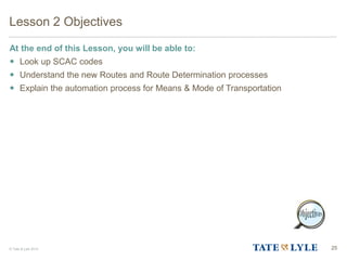 © Tate & Lyle 2014 25
Lesson 2 Objectives
At the end of this Lesson, you will be able to:
 Look up SCAC codes
 Understand the new Routes and Route Determination processes
 Explain the automation process for Means & Mode of Transportation
 