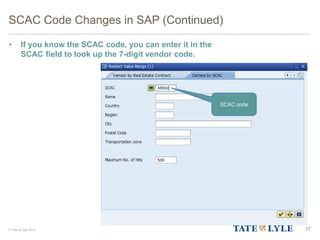 © Tate & Lyle 2014
SCAC Code Changes in SAP (Continued)
• If you know the SCAC code, you can enter it in the
SCAC field to look up the 7-digit vendor code.
27
SCAC code
 
