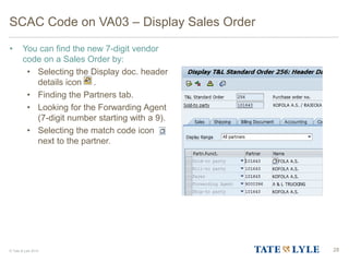 © Tate & Lyle 2014
SCAC Code on VA03 – Display Sales Order
• You can find the new 7-digit vendor
code on a Sales Order by:
• Selecting the Display doc. header
details icon .
• Finding the Partners tab.
• Looking for the Forwarding Agent
(7-digit number starting with a 9).
• Selecting the match code icon
next to the partner.
28
 