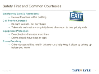 © Tate & Lyle 2014 3
Safety First and Common Courtesies
Emergency Exits & Restrooms
– Review locations in this building
Cell Phone Courtesy
– Be sure to mute / set on vibrate
– Take calls on breaks – or quietly leave classroom to take priority calls
Equipment Protection
– Do not eat or drink near machines
– Drinks should have caps or tops
Room Courtesy
– Other classes will be held in this room, so help keep it clean by tidying up
before you leave
 