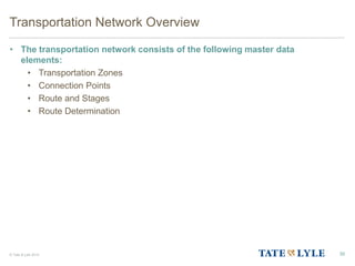 © Tate & Lyle 2014
Transportation Network Overview
• The transportation network consists of the following master data
elements:
• Transportation Zones
• Connection Points
• Route and Stages
• Route Determination
30
 