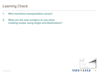 © Tate & Lyle 2014
Learning Check
1. Who maintains transportation zones?
2. What are the new numbers to use when
creating routes using Origin and Destination?
36
 