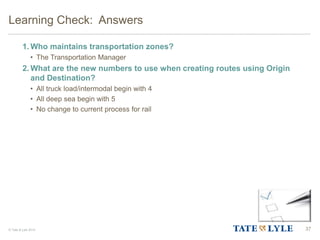 © Tate & Lyle 2014
1. Who maintains transportation zones?
• The Transportation Manager
2. What are the new numbers to use when creating routes using Origin
and Destination?
• All truck load/intermodal begin with 4
• All deep sea begin with 5
• No change to current process for rail
Learning Check: Answers
37
 