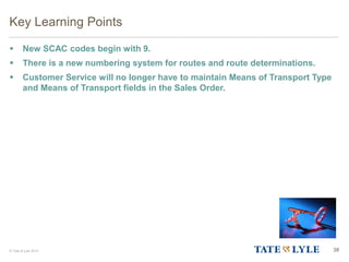 © Tate & Lyle 2014 38
Key Learning Points
 New SCAC codes begin with 9.
 There is a new numbering system for routes and route determinations.
 Customer Service will no longer have to maintain Means of Transport Type
and Means of Transport fields in the Sales Order.
 