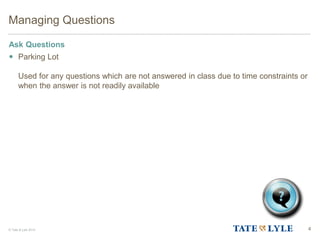 © Tate & Lyle 2014 4
Managing Questions
Ask Questions
 Parking Lot
Used for any questions which are not answered in class due to time constraints or
when the answer is not readily available
 