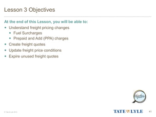 © Tate & Lyle 2014 41
Lesson 3 Objectives
At the end of this Lesson, you will be able to:
 Understand freight pricing changes
 Fuel Surcharges
 Prepaid and Add (PPA) charges
 Create freight quotes
 Update freight price conditions
 Expire unused freight quotes
 