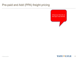 © Tate & Lyle 2014
Pre-paid and Add (PPA) freight pricing
43
Where do I find info on
this topic? Ask Brenda.
 