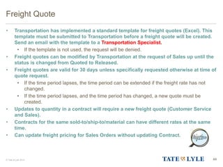© Tate & Lyle 2014 44
Freight Quote
• Transportation has implemented a standard template for freight quotes (Excel). This
template must be submitted to Transportation before a freight quote will be created.
Send an email with the template to a Transportation Specialist.
• If the template is not used, the request will be denied.
• Freight quotes can be modified by Transportation at the request of Sales up until the
status is changed from Quoted to Released.
• Freight quotes are valid for 30 days unless specifically requested otherwise at time of
quote request.
• If the time period lapses, the time period can be extended if the freight rate has not
changed.
• If the time period lapses, and the time period has changed, a new quote must be
created.
• Updates to quantity in a contract will require a new freight quote (Customer Service
and Sales).
• Contracts for the same sold-to/ship-to/material can have different rates at the same
time.
• Can update freight pricing for Sales Orders without updating Contract.
 