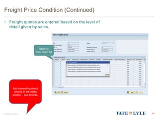 © Tate & Lyle 2014
Freight Price Condition (Continued)
• Freight quotes are entered based on the level of
detail given by sales.
46
Table no.
drop down list
Add something about
what is in the notes
section – ask Brenda.
 