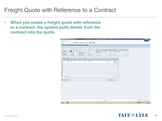 © Tate & Lyle 2014
Freight Quote with Reference to a Contract
• When you create a freight quote with reference
to a contract, the system pulls details from the
contract into the quote.
48
 