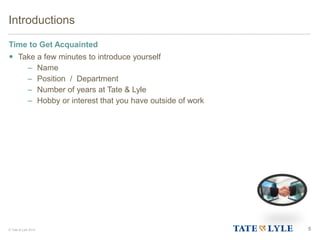 © Tate & Lyle 2014 5
Introductions
Time to Get Acquainted
 Take a few minutes to introduce yourself
– Name
– Position / Department
– Number of years at Tate & Lyle
– Hobby or interest that you have outside of work
 
