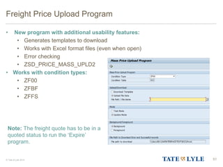 © Tate & Lyle 2014
Freight Price Upload Program
• New program with additional usability features:
• Generates templates to download
• Works with Excel format files (even when open)
• Error checking
• ZSD_PRICE_MASS_UPLD2
• Works with condition types:
• ZF00
• ZFBF
• ZFFS
51
Note: The freight quote has to be in a
quoted status to run the ‘Expire’
program.
 