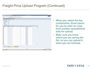 © Tate & Lyle 2014
Freight Price Upload Program (Continued)
• When you select the key
combination, Excel opens
for you to enter (or copy
from another spreadsheet)
data for upload.
• Make sure you know
where you are saving the
file, so you can upload it
when you are finished.
52
 