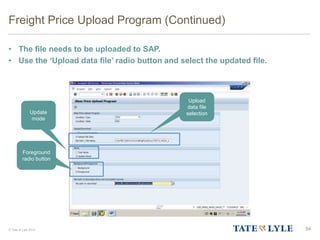 © Tate & Lyle 2014
Freight Price Upload Program (Continued)
• The file needs to be uploaded to SAP.
• Use the ‘Upload data file’ radio button and select the updated file.
54
Upload
data file
selectionUpdate
mode
Foreground
radio button
 