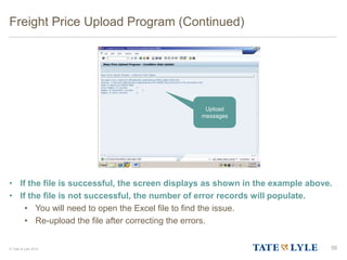 © Tate & Lyle 2014
Freight Price Upload Program (Continued)
• If the file is successful, the screen displays as shown in the example above.
• If the file is not successful, the number of error records will populate.
• You will need to open the Excel file to find the issue.
• Re-upload the file after correcting the errors.
55
Upload
messages
 