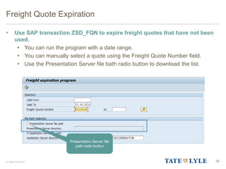 © Tate & Lyle 2014
Freight Quote Expiration
• Use SAP transaction ZSD_FQN to expire freight quotes that have not been
used.
• You can run the program with a date range.
• You can manually select a quote using the Freight Quote Number field.
• Use the Presentation Server file bath radio button to download the list.
56
Presentation Server file
path radio button
 