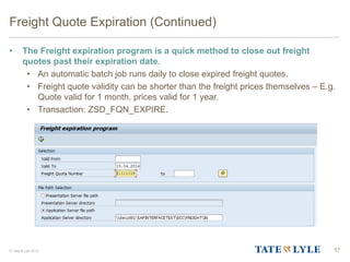 © Tate & Lyle 2014
Freight Quote Expiration (Continued)
• The Freight expiration program is a quick method to close out freight
quotes past their expiration date.
• An automatic batch job runs daily to close expired freight quotes.
• Freight quote validity can be shorter than the freight prices themselves – E.g.
Quote valid for 1 month, prices valid for 1 year.
• Transaction: ZSD_FQN_EXPIRE.
57
 