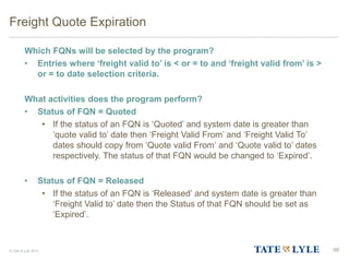 © Tate & Lyle 2014
Freight Quote Expiration
Which FQNs will be selected by the program?
• Entries where ‘freight valid to’ is < or = to and ‘freight valid from’ is >
or = to date selection criteria.
What activities does the program perform?
• Status of FQN = Quoted
• If the status of an FQN is ‘Quoted’ and system date is greater than
‘quote valid to’ date then ‘Freight Valid From’ and ‘Freight Valid To’
dates should copy from ‘Quote valid From‘ and ‘Quote valid to’ dates
respectively. The status of that FQN would be changed to ‘Expired’.
• Status of FQN = Released
• If the status of an FQN is ‘Released’ and system date is greater than
‘Freight Valid to’ date then the Status of that FQN should be set as
‘Expired’.
58
 