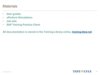 © Tate & Lyle 2014
Materials
• User guides
• uPerform Simulations
• Job aids
• SAP Training Practice Client
All documentation is stored in the Training Library online, training.tlww.net
6
 