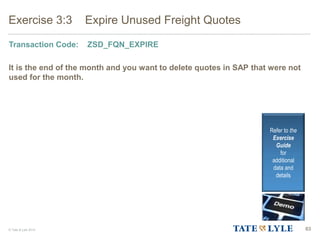 © Tate & Lyle 2014 63
Exercise 3:3 Expire Unused Freight Quotes
Transaction Code: ZSD_FQN_EXPIRE
It is the end of the month and you want to delete quotes in SAP that were not
used for the month.
Refer to the
Exercise
Guide
for
additional
data and
details
 