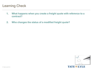 © Tate & Lyle 2014
1. What happens when you create a freight quote with reference to a
contract?
2. Who changes the status of a modified freight quote?
Learning Check
 