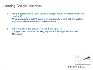 © Tate & Lyle 2014
1. What happens when you create a freight quote with reference to a
contract?
When you create a freight quote with reference to a contract, the system
pulls details from the contract into the quote.
2. Who changes the status of a modified quote?
Transportation modifies the freight quote and changes the status to
‘Released’.
Learning Check: Answers
 