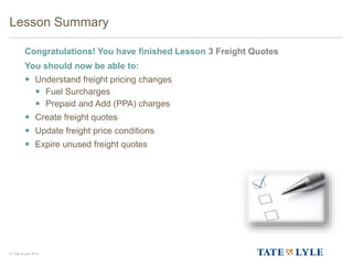 © Tate & Lyle 2014
Lesson Summary
Congratulations! You have finished Lesson 3 Freight Quotes
You should now be able to:
 Understand freight pricing changes
 Fuel Surcharges
 Prepaid and Add (PPA) charges
 Create freight quotes
 Update freight price conditions
 Expire unused freight quotes
66
 