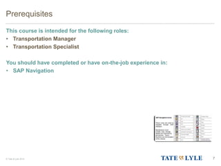 © Tate & Lyle 2014 7
Prerequisites
This course is intended for the following roles:
• Transportation Manager
• Transportation Specialist
You should have completed or have on-the-job experience in:
• SAP Navigation
 