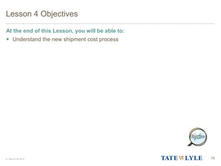 © Tate & Lyle 2014 70
Lesson 4 Objectives
At the end of this Lesson, you will be able to:
 Understand the new shipment cost process
 