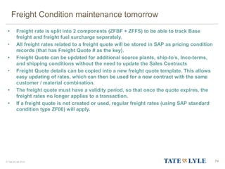 © Tate & Lyle 2014
Freight Condition maintenance tomorrow
• Freight rate is split into 2 components (ZFBF + ZFFS) to be able to track Base
freight and freight fuel surcharge separately.
• All freight rates related to a freight quote will be stored in SAP as pricing condition
records (that has Freight Quote # as the key).
• Freight Quote can be updated for additional source plants, ship-to’s, Inco-terms,
and shipping conditions without the need to update the Sales Contracts
• Freight Quote details can be copied into a new freight quote template. This allows
easy updating of rates, which can then be used for a new contract with the same
customer / material combination.
• The freight quote must have a validity period, so that once the quote expires, the
freight rates no longer applies to a transaction.
• If a freight quote is not created or used, regular freight rates (using SAP standard
condition type ZF00) will apply.
74
74
 