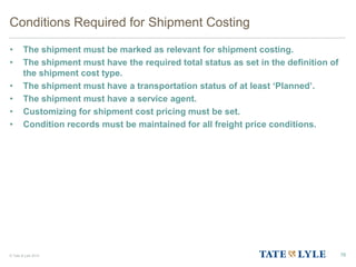 © Tate & Lyle 2014
Conditions Required for Shipment Costing
• The shipment must be marked as relevant for shipment costing.
• The shipment must have the required total status as set in the definition of
the shipment cost type.
• The shipment must have a transportation status of at least ‘Planned’.
• The shipment must have a service agent.
• Customizing for shipment cost pricing must be set.
• Condition records must be maintained for all freight price conditions.
76
 