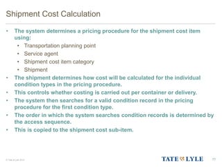© Tate & Lyle 2014
Shipment Cost Calculation
• The system determines a pricing procedure for the shipment cost item
using:
• Transportation planning point
• Service agent
• Shipment cost item category
• Shipment
• The shipment determines how cost will be calculated for the individual
condition types in the pricing procedure.
• This controls whether costing is carried out per container or delivery.
• The system then searches for a valid condition record in the pricing
procedure for the first condition type.
• The order in which the system searches condition records is determined by
the access sequence.
• This is copied to the shipment cost sub-item.
77
 