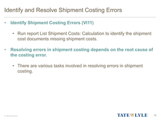© Tate & Lyle 2014
Identify and Resolve Shipment Costing Errors
• Identify Shipment Costing Errors (VI11)
• Run report List Shipment Costs: Calculation to identify the shipment
cost documents missing shipment costs.
• Resolving errors in shipment costing depends on the root cause of
the costing error.
• There are various tasks involved in resolving errors in shipment
costing.
78
 